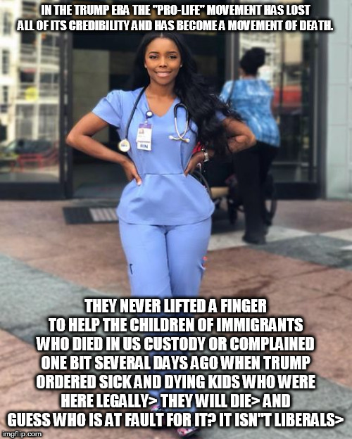 IN THE TRUMP ERA THE "PRO-LIFE" MOVEMENT HAS LOST ALL OF ITS CREDIBILITY AND HAS BECOME A MOVEMENT OF DEATH. THEY NEVER LIFTED A FINGER TO HELP THE CHILDREN OF IMMIGRANTS WHO DIED IN US CUSTODY OR COMPLAINED ONE BIT SEVERAL DAYS AGO WHEN TRUMP ORDERED SICK AND DYING KIDS WHO WERE HERE LEGALLY> THEY WILL DIE> AND GUESS WHO IS AT FAULT FOR IT? IT ISN"T LIBERALS> | made w/ Imgflip meme maker