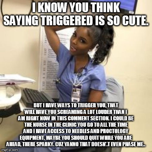 I KNOW YOU THINK SAYING TRIGGERED IS SO CUTE. BUT I HAVE WAYS TO TRIGGER YOU, THAT WILL HAVE YOU SCREAMING A LOT LOUDER THAN I AM RIGHT NOW IN THIS COMMENT SECTION. I COULD BE THE NURSE IN THE CLINIC YOU GO TO ALL THE TIME AND I HAVE ACCESS TO NEEDLES AND PROCTOLOGY EQUIPMENT. MAYBE YOU SHOULD QUIT WHILE YOU ARE AHEAD, THERE SPARKY. CUZ YANNO THAT DOESN'.T EVEN PHASE ME.. | made w/ Imgflip meme maker