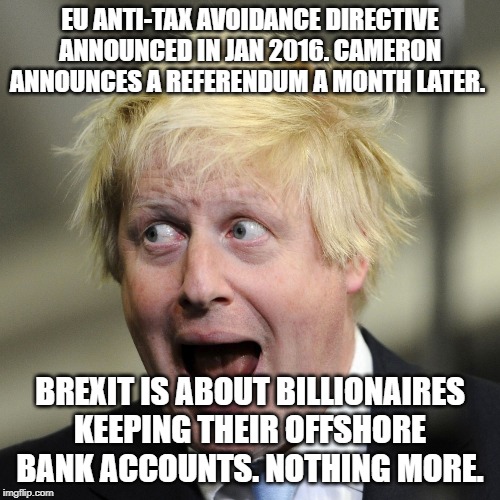 Boris Johnson | EU ANTI-TAX AVOIDANCE DIRECTIVE ANNOUNCED IN JAN 2016. CAMERON ANNOUNCES A REFERENDUM A MONTH LATER. BREXIT IS ABOUT BILLIONAIRES KEEPING THEIR OFFSHORE BANK ACCOUNTS. NOTHING MORE. | image tagged in boris johnson | made w/ Imgflip meme maker