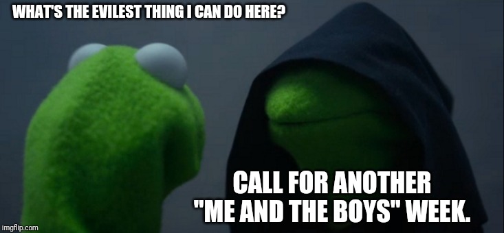 Please, give upvotes if you like the meme BUT don't do it! | WHAT'S THE EVILEST THING I CAN DO HERE? CALL FOR ANOTHER "ME AND THE BOYS" WEEK. | image tagged in memes,evil kermit | made w/ Imgflip meme maker