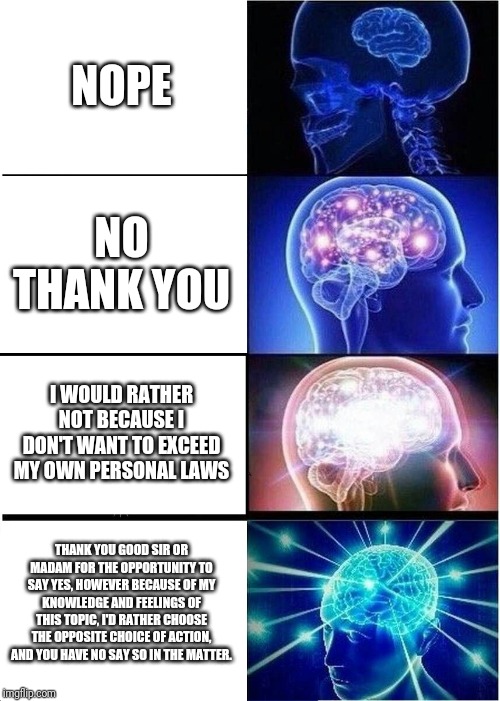 Expanding Brain | NOPE; NO THANK YOU; I WOULD RATHER NOT BECAUSE I DON'T WANT TO EXCEED MY OWN PERSONAL LAWS; THANK YOU GOOD SIR OR MADAM FOR THE OPPORTUNITY TO SAY YES, HOWEVER BECAUSE OF MY KNOWLEDGE AND FEELINGS OF THIS TOPIC, I'D RATHER CHOOSE THE OPPOSITE CHOICE OF ACTION, AND YOU HAVE NO SAY SO IN THE MATTER. | image tagged in memes,expanding brain | made w/ Imgflip meme maker
