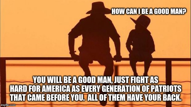 Cowboy wisdom on the duty of Patriots | HOW CAN I BE A GOOD MAN? YOU WILL BE A GOOD MAN, JUST FIGHT AS HARD FOR AMERICA AS EVERY GENERATION OF PATRIOTS THAT CAME BEFORE YOU.  ALL OF THEM HAVE YOUR BACK. | image tagged in cowboy father and son,cowboy wisdom,patriots,god bless america,live free die free,fight socialism | made w/ Imgflip meme maker