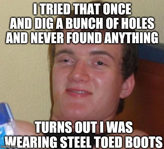 10 Guy Meme | I TRIED THAT ONCE AND DIG A BUNCH OF HOLES AND NEVER FOUND ANYTHING TURNS OUT I WAS WEARING STEEL TOED BOOTS | image tagged in memes,10 guy | made w/ Imgflip meme maker