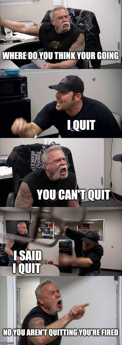 American Chopper Argument | WHERE DO YOU THINK YOUR GOING; I QUIT; YOU CAN'T QUIT; I SAID I QUIT; NO YOU AREN'T QUITTING YOU'RE FIRED | image tagged in memes,american chopper argument | made w/ Imgflip meme maker