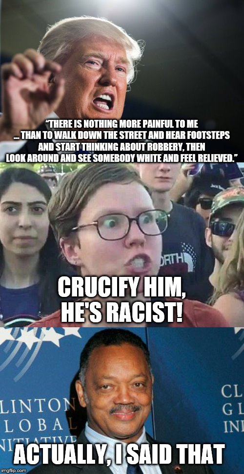“THERE IS NOTHING MORE PAINFUL TO ME … THAN TO WALK DOWN THE STREET AND HEAR FOOTSTEPS AND START THINKING ABOUT ROBBERY, THEN LOOK AROUND AND SEE SOMEBODY WHITE AND FEEL RELIEVED.”; CRUCIFY HIM, HE'S RACIST! ACTUALLY, I SAID THAT | image tagged in reverend jesse jackson,donald trump,triggered liberal | made w/ Imgflip meme maker
