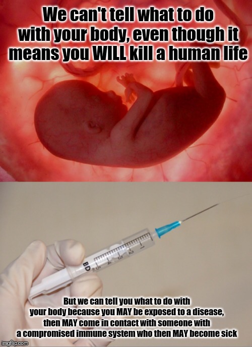 We can't tell what to do with your body, even though it means you WILL kill a human life; But we can tell you what to do with your body because you MAY be exposed to a disease, then MAY come in contact with someone with a compromised immune system who then MAY become sick | image tagged in fetus,giving the needle,memes | made w/ Imgflip meme maker