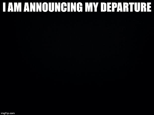 Black background | I AM ANNOUNCING MY DEPARTURE | image tagged in black background | made w/ Imgflip meme maker