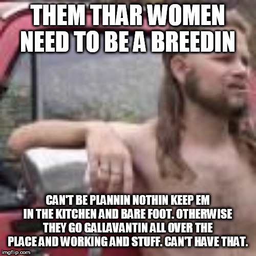 THEM THAR WOMEN OUGHT TO BE BREEDIN | THEM THAR WOMEN NEED TO BE A BREEDIN; CAN'T BE PLANNIN NOTHIN KEEP EM IN THE KITCHEN AND BARE FOOT. OTHERWISE THEY GO GALLAVANTIN ALL OVER THE PLACE AND WORKING AND STUFF. CAN'T HAVE THAT. | image tagged in politics,abortion rights,republicans,prolife,prochoice | made w/ Imgflip meme maker
