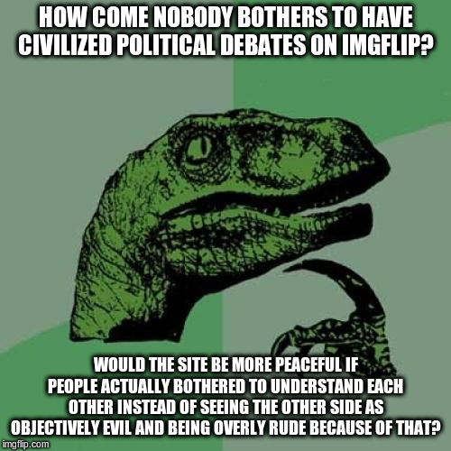 Is there even a point it all anymore? | HOW COME NOBODY BOTHERS TO HAVE CIVILIZED POLITICAL DEBATES ON IMGFLIP? WOULD THE SITE BE MORE PEACEFUL IF PEOPLE ACTUALLY BOTHERED TO UNDERSTAND EACH OTHER INSTEAD OF SEEING THE OTHER SIDE AS OBJECTIVELY EVIL AND BEING OVERLY RUDE BECAUSE OF THAT? | image tagged in memes,philosoraptor,politics,political,political meme,debates | made w/ Imgflip meme maker