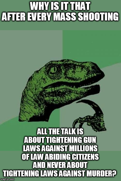I wonder..... | WHY IS IT THAT AFTER EVERY MASS SHOOTING; ALL THE TALK IS ABOUT TIGHTENING GUN LAWS AGAINST MILLIONS OF LAW ABIDING CITIZENS AND NEVER ABOUT TIGHTENING LAWS AGAINST MURDER? | image tagged in memes,philosoraptor | made w/ Imgflip meme maker