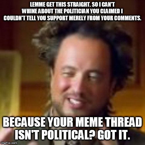 LEMME GET THIS STRAIGHT. SO I CAN'T WHINE ABOUT THE POLITICIAN YOU CLAIMED I COULDN'T TELL YOU SUPPORT MERELY FROM YOUR COMMENTS. BECAUSE YOUR MEME THREAD ISN'T POLITICAL? GOT IT. | made w/ Imgflip meme maker