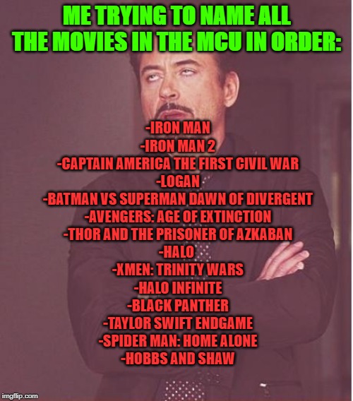 Face You Make Robert Downey Jr Meme | ME TRYING TO NAME ALL THE MOVIES IN THE MCU IN ORDER:; -IRON MAN
-IRON MAN 2
-CAPTAIN AMERICA THE FIRST CIVIL WAR
-LOGAN
-BATMAN VS SUPERMAN DAWN OF DIVERGENT
-AVENGERS: AGE OF EXTINCTION
-THOR AND THE PRISONER OF AZKABAN
-HALO 
-XMEN: TRINITY WARS
-HALO INFINITE
-BLACK PANTHER
-TAYLOR SWIFT ENDGAME
-SPIDER MAN: HOME ALONE
-HOBBS AND SHAW | image tagged in memes,face you make robert downey jr | made w/ Imgflip meme maker