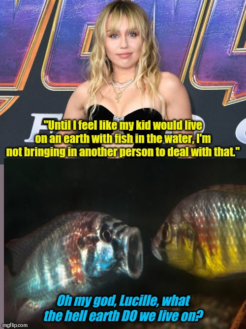 Super genius Miley Cyrus on parallel Earth | "Until I feel like my kid would live on an earth with fish in the water, I'm not bringing in another person to deal with that."; Oh my god, Lucille, what the hell earth DO we live on? | image tagged in miley cyrus,dumb | made w/ Imgflip meme maker