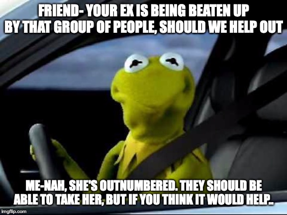 Kermit Car | FRIEND- YOUR EX IS BEING BEATEN UP BY THAT GROUP OF PEOPLE, SHOULD WE HELP OUT; ME-NAH, SHE'S OUTNUMBERED. THEY SHOULD BE ABLE TO TAKE HER, BUT IF YOU THINK IT WOULD HELP.. | image tagged in kermit car | made w/ Imgflip meme maker