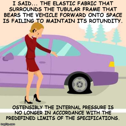 Flat Tire | I SAID... THE ELASTIC FABRIC THAT
SURROUNDS THE TUBULAR FRAME THAT
BEARS THE VEHICLE FORWARD ONTO SPACE
IS FAILING TO MAINTAIN ITS ROTUNDITY. OSTENSIBLY THE INTERNAL PRESSURE IS
NO LONGER IN ACCORDANCE WITH THE
PREDEFINED LIMITS OF THE SPECIFICATIONS. | image tagged in flat,tire,elastic fabric,broken,car,vehicle | made w/ Imgflip meme maker