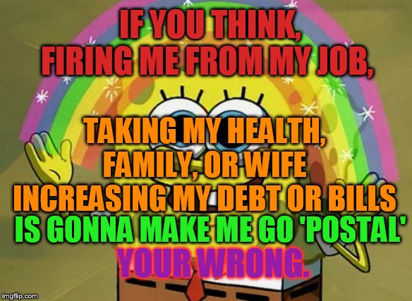 my peace be with you. | IF YOU THINK, FIRING ME FROM MY JOB, TAKING MY HEALTH, FAMILY, OR WIFE INCREASING MY DEBT OR BILLS; IS GONNA MAKE ME GO 'POSTAL'; YOUR WRONG. | image tagged in memes,imagination spongebob | made w/ Imgflip meme maker