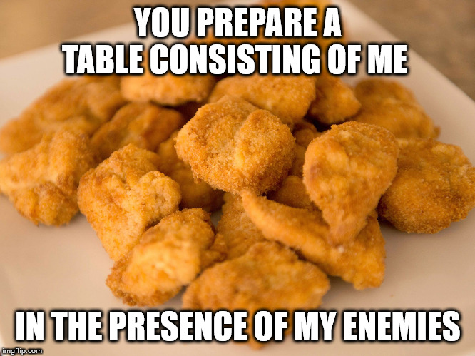 Chicken Nuggets | YOU PREPARE A TABLE CONSISTING OF ME IN THE PRESENCE OF MY ENEMIES | image tagged in chicken nuggets | made w/ Imgflip meme maker