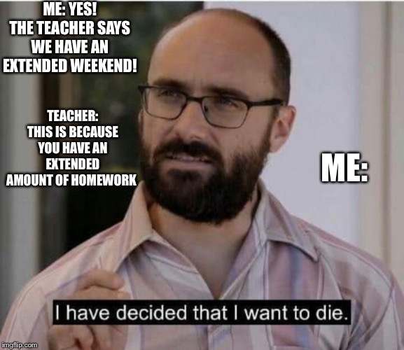 I have decided that I want to die | ME: YES! THE TEACHER SAYS WE HAVE AN EXTENDED WEEKEND! TEACHER: THIS IS BECAUSE YOU HAVE AN EXTENDED AMOUNT OF HOMEWORK; ME: | image tagged in i have decided that i want to die | made w/ Imgflip meme maker