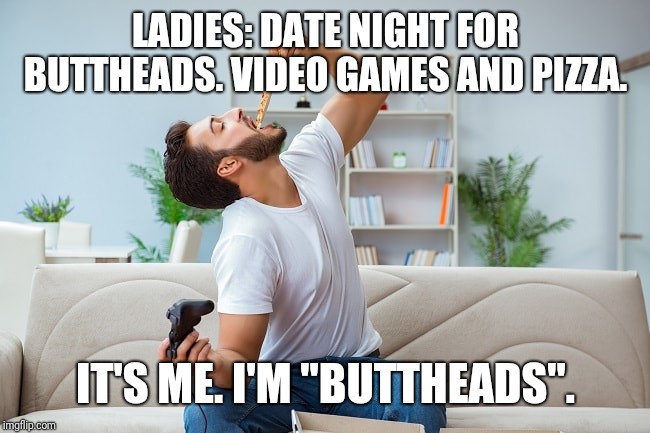 Buttheads date night | LADIES: DATE NIGHT FOR BUTTHEADS. VIDEO GAMES AND PIZZA. IT'S ME. I'M "BUTTHEADS". | image tagged in video games,pizza,butthead,date | made w/ Imgflip meme maker