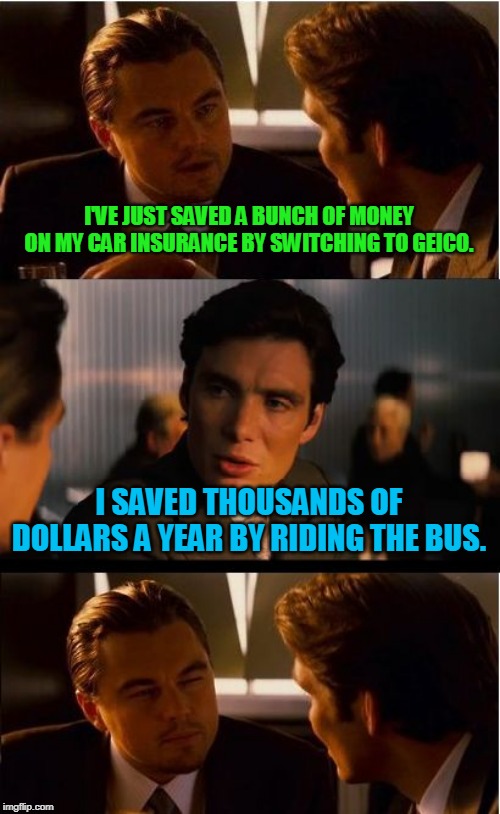 Painful Trade-Off. :( | I'VE JUST SAVED A BUNCH OF MONEY ON MY CAR INSURANCE BY SWITCHING TO GEICO. I SAVED THOUSANDS OF DOLLARS A YEAR BY RIDING THE BUS. | image tagged in memes,inception,car,transit,bus,car insurance | made w/ Imgflip meme maker