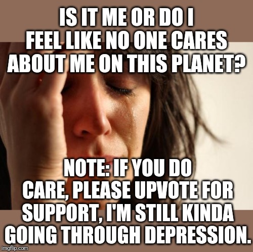 Help pls? | IS IT ME OR DO I FEEL LIKE NO ONE CARES ABOUT ME ON THIS PLANET? NOTE: IF YOU DO CARE, PLEASE UPVOTE FOR SUPPORT, I'M STILL KINDA GOING THROUGH DEPRESSION. | image tagged in memes,first world problems | made w/ Imgflip meme maker