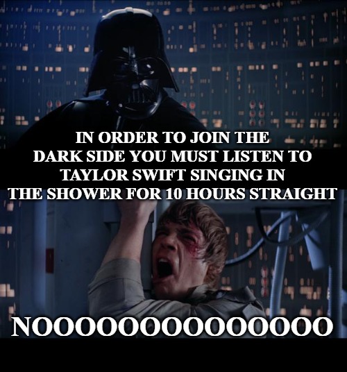 Star Wars No Meme | IN ORDER TO JOIN THE DARK SIDE YOU MUST LISTEN TO TAYLOR SWIFT SINGING IN THE SHOWER FOR 10 HOURS STRAIGHT; NOOOOOOOOOOOOOO | image tagged in memes,star wars no | made w/ Imgflip meme maker