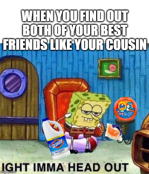 Spongebob Ight Imma Head Out | WHEN YOU FIND OUT BOTH OF YOUR BEST FRIENDS LIKE YOUR COUSIN | image tagged in spongebob ight imma head out | made w/ Imgflip meme maker