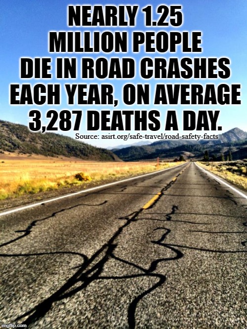 Global Road Crash Stats | NEARLY 1.25 MILLION PEOPLE
DIE IN ROAD CRASHES
EACH YEAR, ON AVERAGE
3,287 DEATHS A DAY. Source: asirt.org/safe-travel/road-safety-facts | image tagged in open road,fun fact,car wreck,roads,the more you know,traveling | made w/ Imgflip meme maker