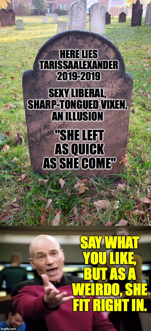 Bless her soul. | HERE LIES
TARISSAALEXANDER
2019-2019; SEXY LIBERAL, SHARP-TONGUED VIXEN,
AN ILLUSION; "SHE LEFT AS QUICK AS SHE COME"; SAY WHAT YOU LIKE, BUT AS A WEIRDO, SHE FIT RIGHT IN. | image tagged in memes,picard wtf,headstone,tarissaalexander | made w/ Imgflip meme maker