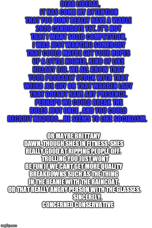 DEAR LIBERAL,
 IT HAS COME MY ATTENTION THAT YOU DONT REALLY HAVE A VIABLE 2020 CANDIDATE YET. IT'S NOT THAT I WANT SOLID COMPETITION,  I WAS JUST WANTING SOMEBODY THAT COULD MAYBE GET YOUR HOPES UP A LITTLE HIGHER, KIND OF LIKE HILLARY DID. WE ALL KNOW THAT YOUR PROBABLY STUCK WITH THAT WEIRD JOE GUY OR THAT WARREN LADY THAT DOESNT HAVE ANY PRESENCE.  PERHAPS WE COULD BREAK THE RULES JUST ONCE , AND YOU COULD RECRUIT MADURO....HE SEEMS TO LIKE SOCIALISM. OR MAYBE BRITTANY DAWN, THOUGH SHES IN FITNESS, SHES REALLY GOOD AT RIPPING PEOPLE OFF. 
  TROLLING YOU JUST WONT BE FUN IF WE CANT GET MORE QUALITY BREAKDOWNS SUCH AS THE THING IN THE BEANIE WITH THE RAINCOAT,  OR THAT REALLY ANGRY PERSON WITH THE GLASSES.
                        SINCERELY, 
       CONCERNED CONSERVATIVE | image tagged in blank white template | made w/ Imgflip meme maker