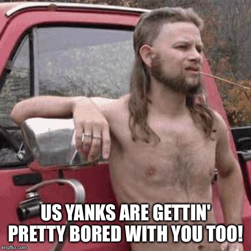 almost redneck | US YANKS ARE GETTIN' PRETTY BORED WITH YOU TOO! | image tagged in almost redneck | made w/ Imgflip meme maker