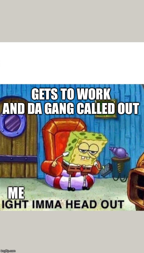 Spongebob Ight Imma Head Out Meme | GETS TO WORK AND DA GANG CALLED OUT; ME | image tagged in spongebob ight imma head out | made w/ Imgflip meme maker