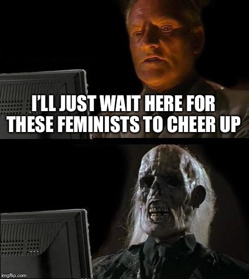 I'll Just Wait Here Meme | I’LL JUST WAIT HERE FOR THESE FEMINISTS TO CHEER UP | image tagged in memes,ill just wait here | made w/ Imgflip meme maker