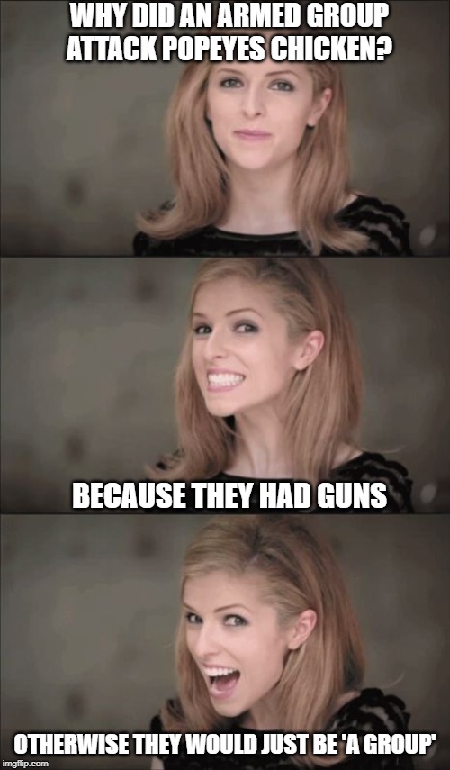Too many guns | WHY DID AN ARMED GROUP ATTACK POPEYES CHICKEN? BECAUSE THEY HAD GUNS; OTHERWISE THEY WOULD JUST BE 'A GROUP' | image tagged in memes,bad pun anna kendrick,gun control,enough is enough,impeach trump | made w/ Imgflip meme maker