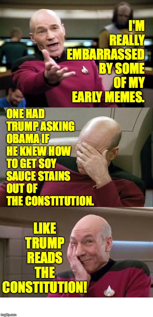 I may never live it down. | I'M REALLY EMBARRASSED BY SOME OF MY EARLY MEMES. ONE HAD TRUMP ASKING OBAMA IF HE KNEW HOW TO GET SOY SAUCE STAINS OUT OF THE CONSTITUTION. LIKE TRUMP READS THE CONSTITUTION! | image tagged in memes,picard wtf,captain picard facepalm,picard laughing,trump,constitution | made w/ Imgflip meme maker