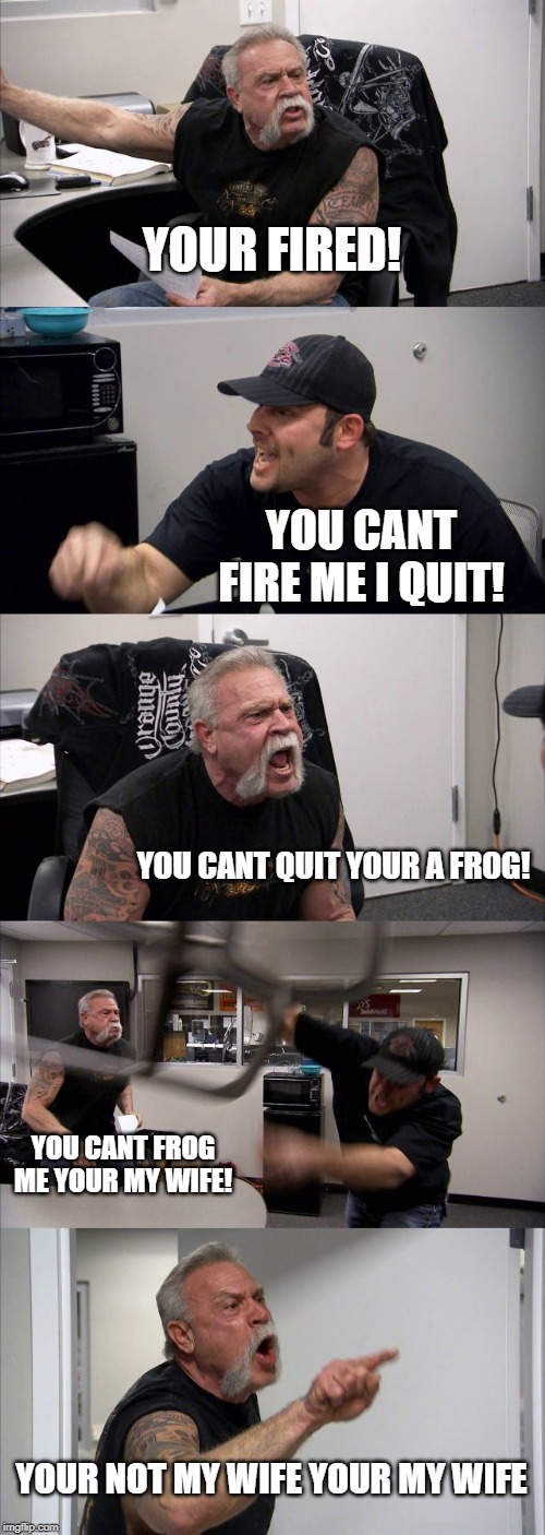 American Chopper Argument | YOUR FIRED! YOU CANT FIRE ME I QUIT! YOU CANT QUIT YOUR A FROG! YOU CANT FROG ME YOUR MY WIFE! YOUR NOT MY WIFE YOUR MY WIFE | image tagged in memes,american chopper argument | made w/ Imgflip meme maker
