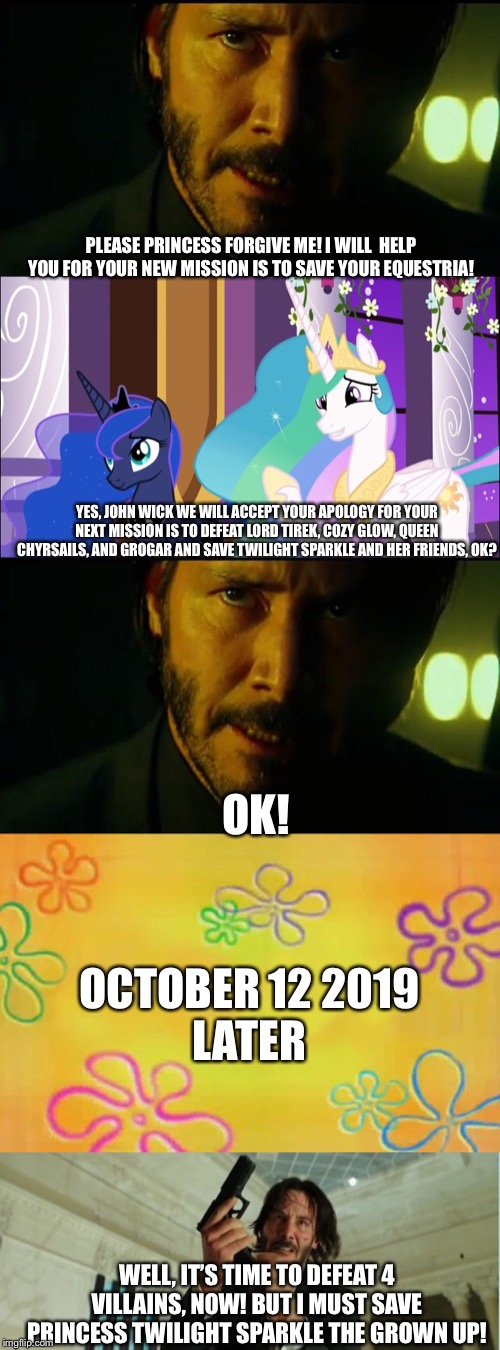 John Wick will return for MLP FIM season 9 finale. And coming soon until the English will back on October 12 2019. | PLEASE PRINCESS FORGIVE ME! I WILL  HELP YOU FOR YOUR NEW MISSION IS TO SAVE YOUR EQUESTRIA! YES, JOHN WICK WE WILL ACCEPT YOUR APOLOGY FOR YOUR NEXT MISSION IS TO DEFEAT LORD TIREK, COZY GLOW, QUEEN CHYRSAILS, AND GROGAR AND SAVE TWILIGHT SPARKLE AND HER FRIENDS, OK? OK! OCTOBER 12 2019
LATER; WELL, IT’S TIME TO DEFEAT 4 VILLAINS, NOW! BUT I MUST SAVE PRINCESS TWILIGHT SPARKLE THE GROWN UP! | image tagged in john wick,spongebob time card background,john wick gun,princess luna,princess celestia,mlp fim | made w/ Imgflip meme maker