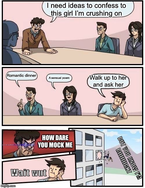 Boardroom Meeting Suggestion | I need ideas to confess to
this girl I’m crushing on; Romantic dinner; A sensual poem; Walk up to her
and ask her; HOW DARE
YOU MOCK ME; BUT YOU KNOW I’M
RIIIIIIIGHT; Wait wut | image tagged in memes,boardroom meeting suggestion | made w/ Imgflip meme maker