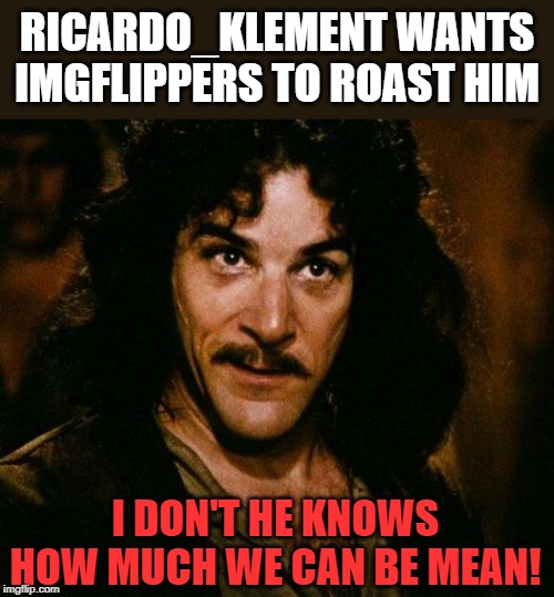 Roast Ricardo Week! A Ricardo_Klement & Neo. event 16 Sep - 22 Sep. Ricardo is a British Flipper who needs tearing a new one!! | RICARDO_KLEMENT WANTS IMGFLIPPERS TO ROAST HIM; I DON'T HE KNOWS HOW MUCH WE CAN BE MEAN! | image tagged in inigo montoya,roast ricardo week,neo,fun,imgflip community,imgflip humor | made w/ Imgflip meme maker