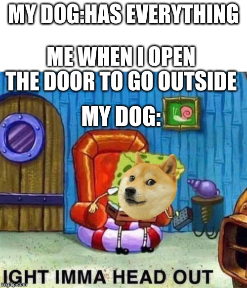 Spongebob Ight Imma Head Out Meme | MY DOG:HAS EVERYTHING; ME WHEN I OPEN THE DOOR TO GO OUTSIDE; MY DOG: | image tagged in spongebob ight imma head out | made w/ Imgflip meme maker