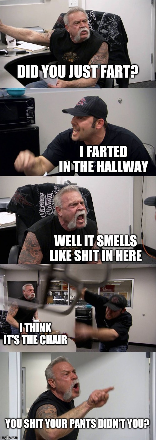 American Chopper Argument Meme | DID YOU JUST FART? I FARTED IN THE HALLWAY; WELL IT SMELLS LIKE SHIT IN HERE; I THINK IT'S THE CHAIR; YOU SHIT YOUR PANTS DIDN'T YOU? | image tagged in memes,american chopper argument | made w/ Imgflip meme maker