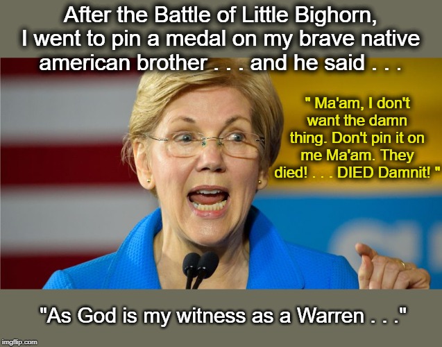 Elizabeth needs better war stories than Joe to beat him at the polls | After the Battle of Little Bighorn, I went to pin a medal on my brave native american brother . . . and he said . . . " Ma'am, I don't want the damn thing. Don't pin it on me Ma'am. They died! . . . DIED Damnit! "; "As God is my witness as a Warren . . ." | image tagged in elizabeth warren,joe biden,fake war stories,battle of little bighorn | made w/ Imgflip meme maker