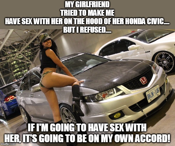 Sex on the Honda | MY GIRLFRIEND TRIED TO MAKE ME HAVE SEX WITH HER ON THE HOOD OF HER HONDA CIVIC....
BUT I REFUSED.... IF I'M GOING TO HAVE SEX WITH HER, IT'S GOING TO BE ON MY OWN ACCORD! | image tagged in chick on a honda,sex on the car | made w/ Imgflip meme maker