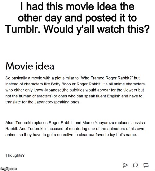 I don't know anymore | I had this movie idea the other day and posted it to Tumblr. Would y'all watch this? | image tagged in movie idea,movies,tumblr,who framed roger rabbit | made w/ Imgflip meme maker