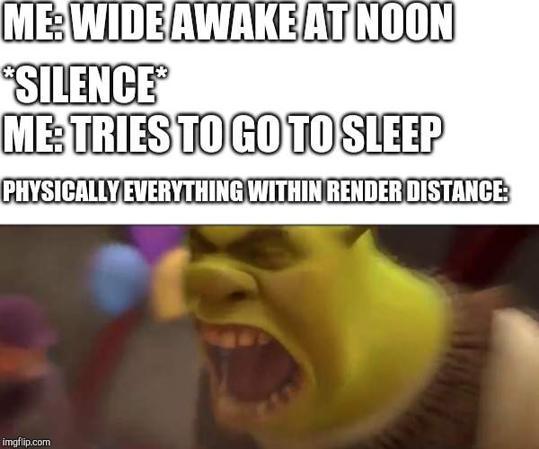 Shrek Screaming | ME: WIDE AWAKE AT NOON; *SILENCE*; ME: TRIES TO GO TO SLEEP; PHYSICALLY EVERYTHING WITHIN RENDER DISTANCE: | image tagged in shrek screaming | made w/ Imgflip meme maker