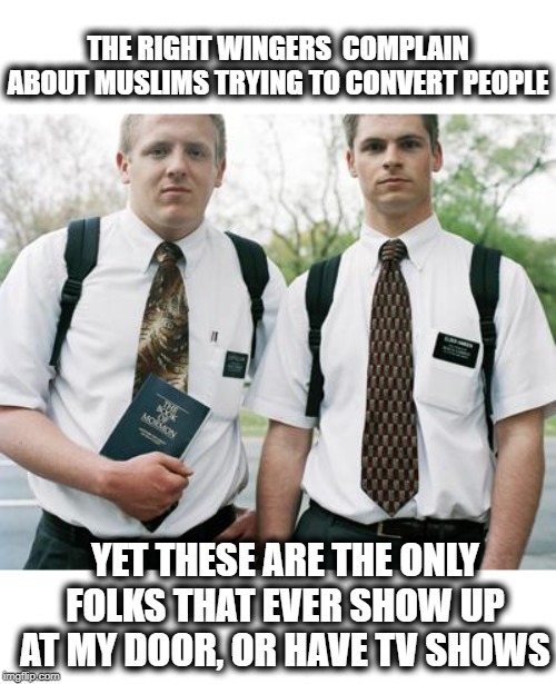 Never met a Muslim who tried to convert me. Not so true of Christians | THE RIGHT WINGERS  COMPLAIN ABOUT MUSLIMS TRYING TO CONVERT PEOPLE; YET THESE ARE THE ONLY FOLKS THAT EVER SHOW UP AT MY DOOR, OR HAVE TV SHOWS | image tagged in mormons,christianity,islam,islamophobia,memes | made w/ Imgflip meme maker