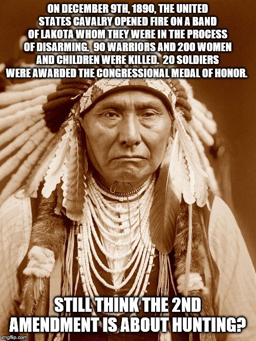 Native Americans Day | ON DECEMBER 9TH, 1890, THE UNITED STATES CAVALRY OPENED FIRE ON A BAND OF LAKOTA WHOM THEY WERE IN THE PROCESS OF DISARMING.  90 WARRIORS AND 200 WOMEN AND CHILDREN WERE KILLED.  20 SOLDIERS WERE AWARDED THE CONGRESSIONAL MEDAL OF HONOR. STILL THINK THE 2ND AMENDMENT IS ABOUT HUNTING? | image tagged in native americans day | made w/ Imgflip meme maker