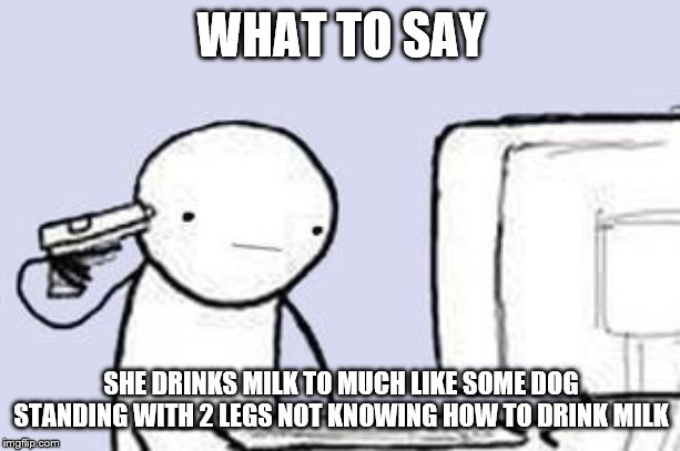 Computer Suicide | WHAT TO SAY SHE DRINKS MILK TO MUCH LIKE SOME DOG STANDING WITH 2 LEGS NOT KNOWING HOW TO DRINK MILK | image tagged in computer suicide | made w/ Imgflip meme maker