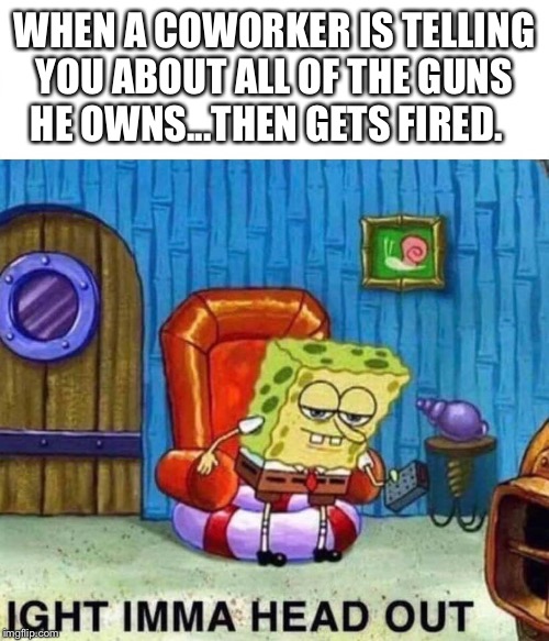 Spongebob Ight Imma Head Out Meme | WHEN A COWORKER IS TELLING YOU ABOUT ALL OF THE GUNS HE OWNS...THEN GETS FIRED. | image tagged in spongebob ight imma head out | made w/ Imgflip meme maker