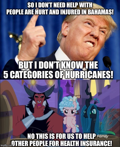 Trump doesn’t car with 5 categories of hurricanes but MLP Gilliam’s tell him to stop! | SO I DON’T NEED HELP WITH PEOPLE ARE HURT AND INJURED IN BAHAMAS! BUT I DON’T KNOW THE 5 CATEGORIES OF HURRICANES! NO THIS IS FOR US TO HELP OTHER PEOPLE FOR HEALTH INSURANCE! | image tagged in donald trump,my little pony friendship is magic,president trump | made w/ Imgflip meme maker
